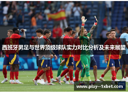 西班牙男足与世界顶级球队实力对比分析及未来展望 西班牙男足与世界顶级球队实力对比分析及未来展望