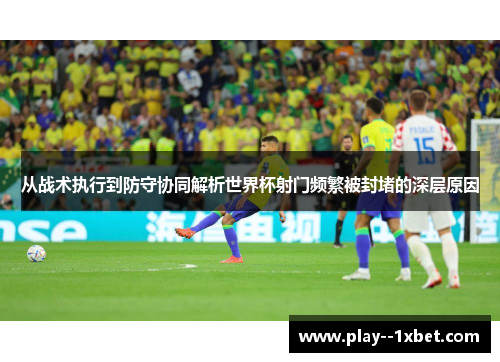 从战术执行到防守协同解析世界杯射门频繁被封堵的深层原因