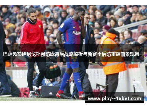 巴萨免签伊尼戈补强防线背后战略解析与新赛季后防重组前景观察一