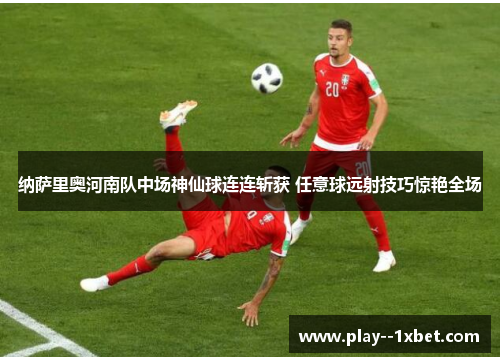 纳萨里奥河南队中场神仙球连连斩获 任意球远射技巧惊艳全场 纳萨里奥河南队中场神仙球连连斩获 任意球远射技巧惊艳全场