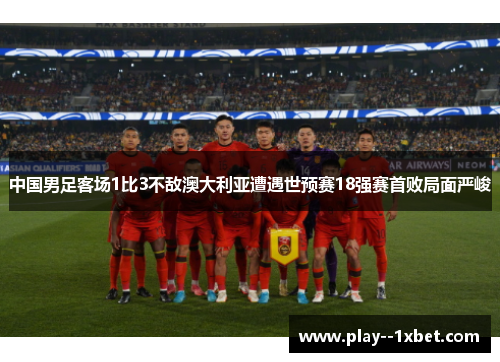 中国男足客场1比3不敌澳大利亚遭遇世预赛18强赛首败局面严峻 中国男足客场1比3不敌澳大利亚遭遇世预赛18强赛首败局面严峻