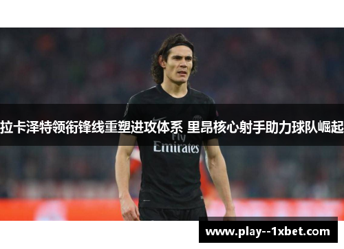 拉卡泽特领衔锋线重塑进攻体系 里昂核心射手助力球队崛起