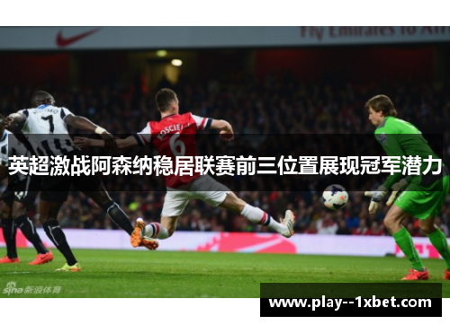 英超激战阿森纳稳居联赛前三位置展现冠军潜力