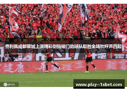 费利佩成都蓉城上演精彩倒钩破门助球队取胜全场欢呼声四起