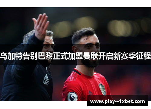 乌加特告别巴黎正式加盟曼联开启新赛季征程 乌加特告别巴黎正式加盟曼联开启新赛季征程