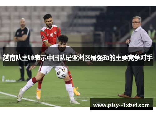 越南队主帅表示中国队是亚洲区最强劲的主要竞争对手 越南队主帅表示中国队是亚洲区最强劲的主要竞争对手