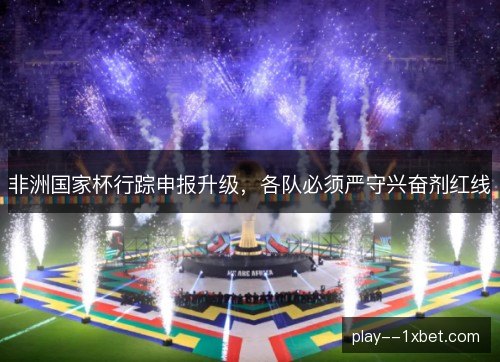 非洲国家杯行踪申报升级,各队必须严守兴奋剂红线 非洲国家杯行踪申报升级,各队必须严守兴奋剂红线