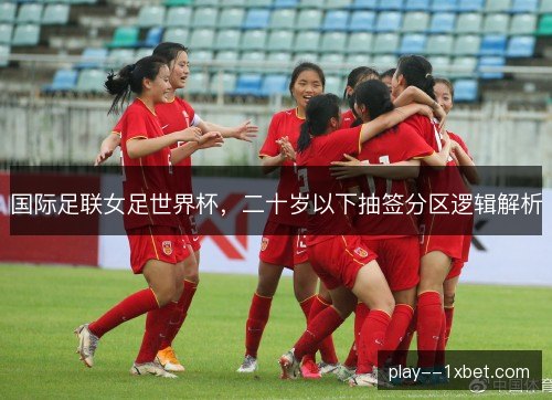 国际足联女足世界杯,二十岁以下抽签分区逻辑解析 国际足联女足世界杯,二十岁以下抽签分区逻辑解析
