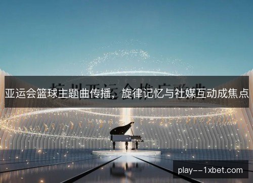 亚运会篮球主题曲传播，旋律记忆与社媒互动成焦点